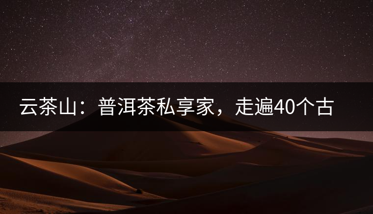 云茶山：普洱茶私享家，走遍40個古寨，24小時提供專家評分與產(chǎn)地茶農(nóng)一手報價